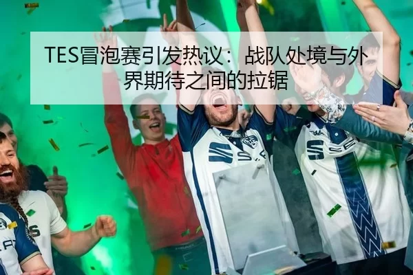 TES冒泡赛引发热议：战队处境与外界期待之间的拉锯
